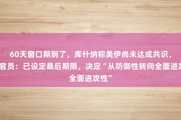 60天窗口期到了，库什纳称美伊尚未达成共识，伊朗官员：已设定最后期限，决定“从防御性转向全面进攻性”