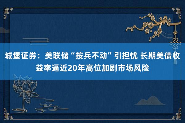 城堡证券：美联储“按兵不动”引担忧 长期美债收益率逼近20年高位加剧市场风险