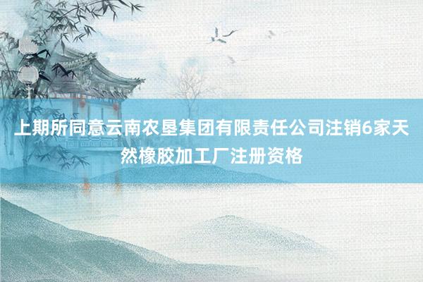 上期所同意云南农垦集团有限责任公司注销6家天然橡胶加工厂注册资格