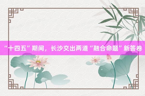 “十四五”期间，长沙交出两道“融合命题”新答卷
