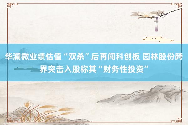 华澜微业绩估值“双杀”后再闯科创板 园林股份跨界突击入股称其“财务性投资”