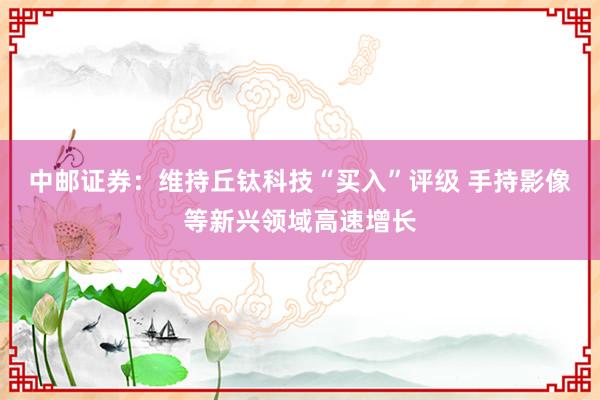 中邮证券：维持丘钛科技“买入”评级 手持影像等新兴领域高速增长