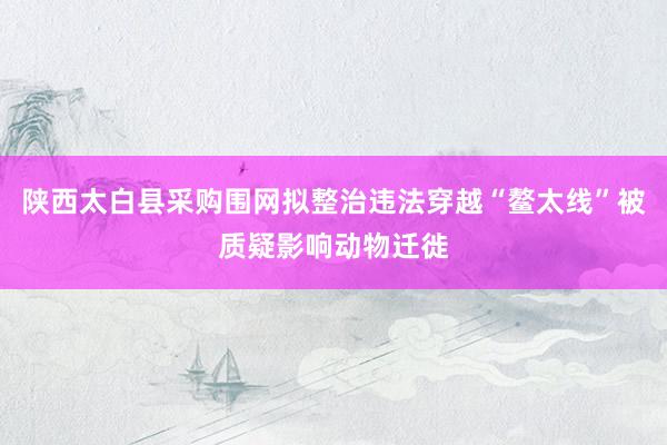 陕西太白县采购围网拟整治违法穿越“鳌太线”被质疑影响动物迁徙