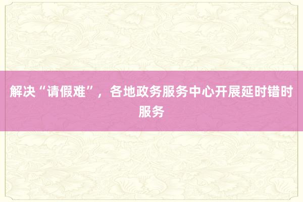 解决“请假难”，各地政务服务中心开展延时错时服务