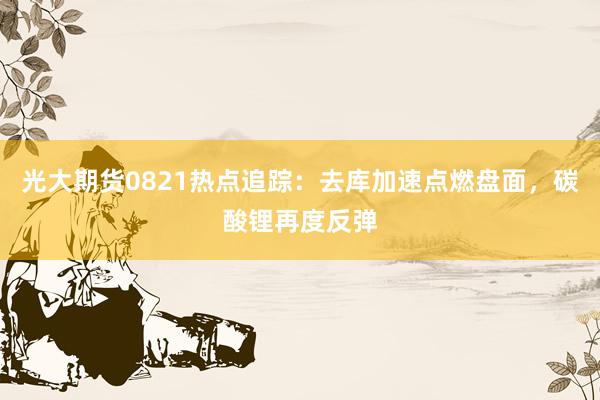 光大期货0821热点追踪：去库加速点燃盘面，碳酸锂再度反弹