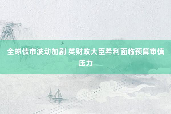 全球债市波动加剧 英财政大臣希利面临预算审慎压力