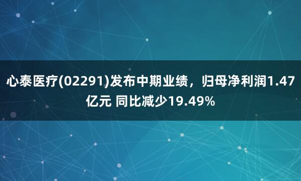 心泰医疗(02291)发布中期业绩，归母净利润1.47亿元 同比减少19.49%