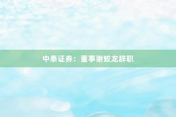 中泰证券：董事谢蛟龙辞职