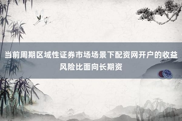 当前周期区域性证券市场场景下配资网开户的收益风险比面向长期资