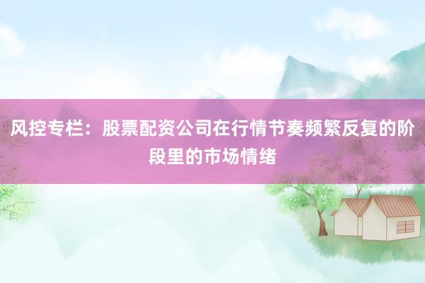 风控专栏：股票配资公司在行情节奏频繁反复的阶段里的市场情绪