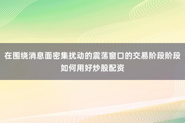 在围绕消息面密集扰动的震荡窗口的交易阶段阶段如何用好炒股配资
