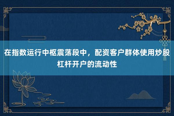 在指数运行中枢震荡段中，配资客户群体使用炒股杠杆开户的流动性