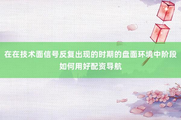 在在技术面信号反复出现的时期的盘面环境中阶段如何用好配资导航