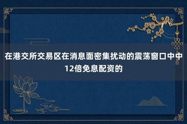 在港交所交易区在消息面密集扰动的震荡窗口中中12倍免息配资的