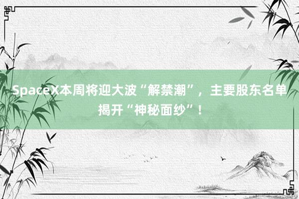 SpaceX本周将迎大波“解禁潮”，主要股东名单揭开“神秘面纱”！