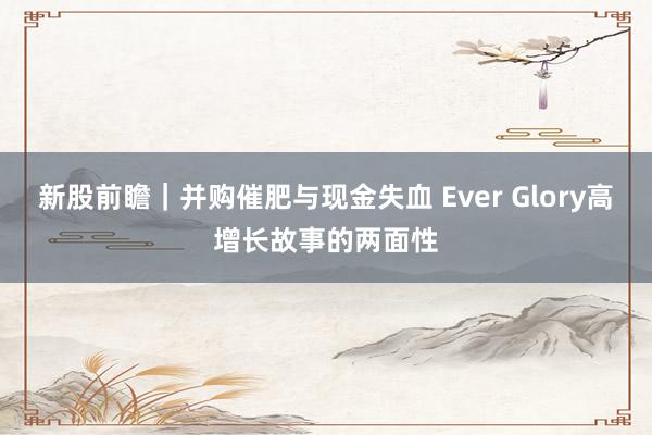 新股前瞻｜并购催肥与现金失血 Ever Glory高增长故事的两面性