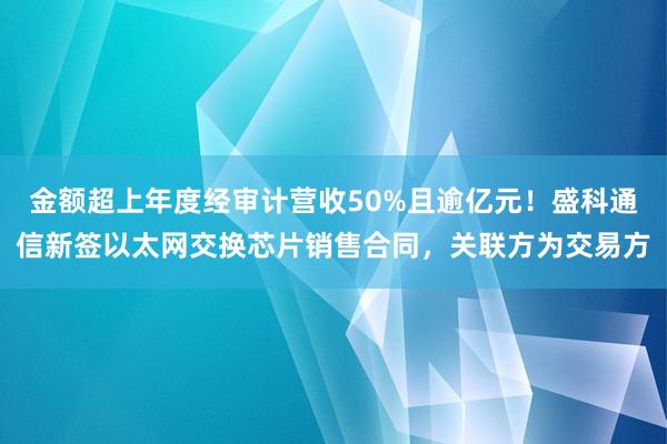 金额超上年度经审计营收50%且逾亿元！盛科通信新签以太网交换芯片销售合同，关联方为交易方