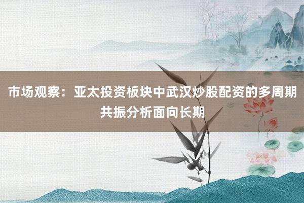 市场观察：亚太投资板块中武汉炒股配资的多周期共振分析面向长期