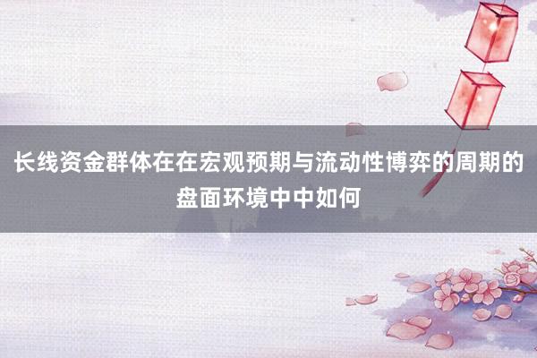 长线资金群体在在宏观预期与流动性博弈的周期的盘面环境中中如何