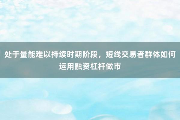 处于量能难以持续时期阶段，短线交易者群体如何运用融资杠杆做市