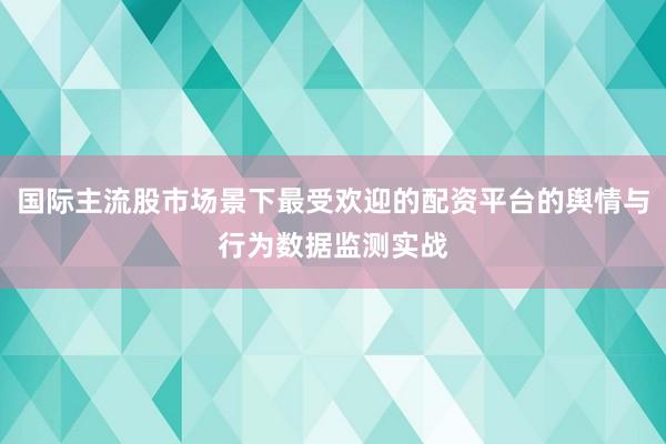 国际主流股市场景下最受欢迎的配资平台的舆情与行为数据监测实战