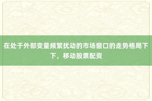 在处于外部变量频繁扰动的市场窗口的走势格局下下，移动股票配资