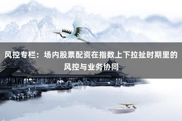 风控专栏：场内股票配资在指数上下拉扯时期里的风控与业务协同