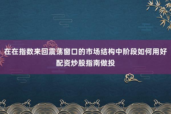 在在指数来回震荡窗口的市场结构中阶段如何用好配资炒股指南做投