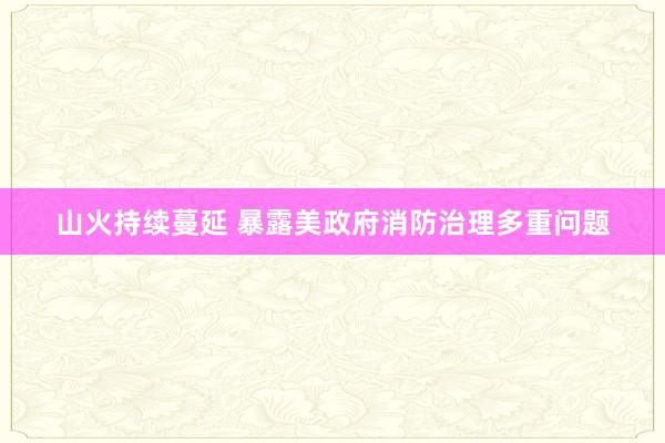 山火持续蔓延 暴露美政府消防治理多重问题