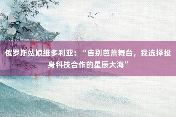 俄罗斯姑娘维多利亚：“告别芭蕾舞台，我选择投身科技合作的星辰大海”