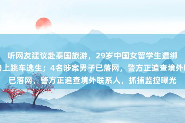 听网友建议赴泰国旅游，29岁中国女留学生遭绑架殴打，被带往边境路上跳车逃生；4名涉案男子已落网，警方正追查境外联系人，抓捕监控曝光