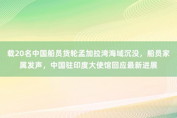载20名中国船员货轮孟加拉湾海域沉没，船员家属发声，中国驻印度大使馆回应最新进展