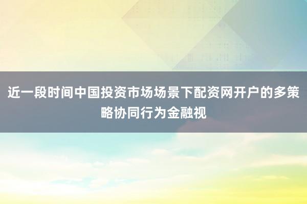 近一段时间中国投资市场场景下配资网开户的多策略协同行为金融视