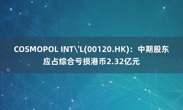 COSMOPOL INT'L(00120.HK)：中期股东应占综合亏损港币2.32亿元