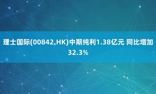 理士国际(00842.HK)中期纯利1.38亿元 同比增加32.3%