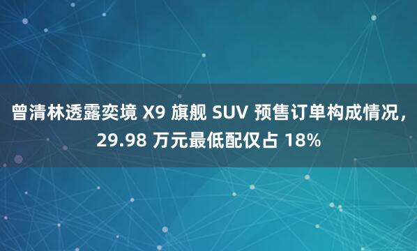 曾清林透露奕境 X9 旗舰 SUV 预售订单构成情况，29.98 万元最低配仅占 18%