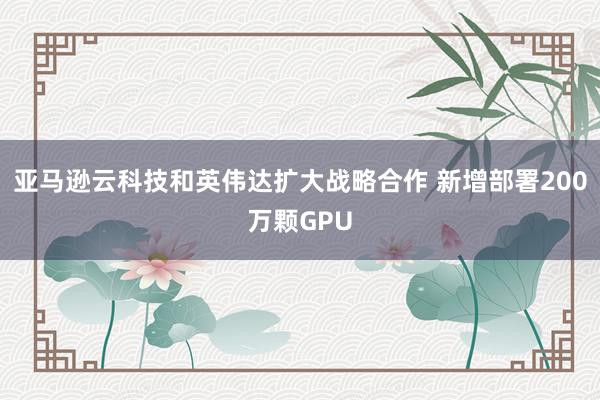 亚马逊云科技和英伟达扩大战略合作 新增部署200万颗GPU
