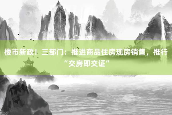 楼市新政！三部门：推进商品住房现房销售，推行“交房即交证”