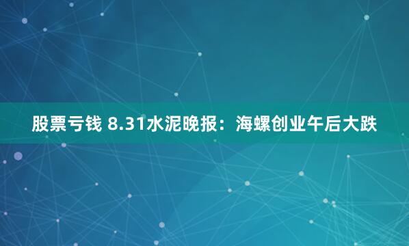 股票亏钱 8.31水泥晚报：海螺创业午后大跌