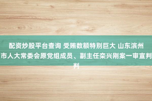 配资炒股平台查询 受贿数额特别巨大 山东滨州市人大常委会原党组成员、副主任栾兴刚案一审宣判