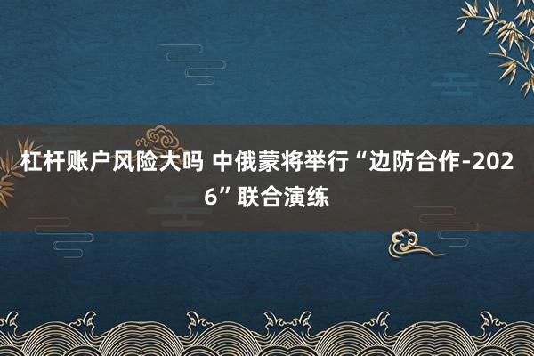 杠杆账户风险大吗 中俄蒙将举行“边防合作-2026”联合演练