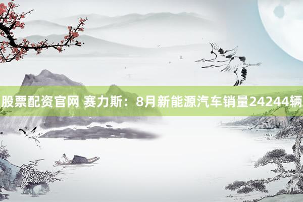 股票配资官网 赛力斯：8月新能源汽车销量24244辆
