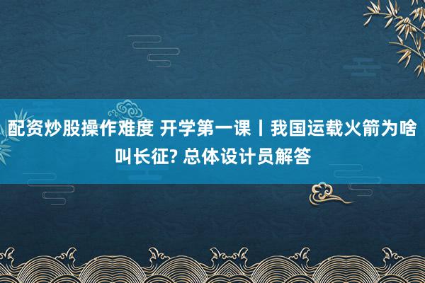 配资炒股操作难度 开学第一课丨我国运载火箭为啥叫长征? 总体设计员解答