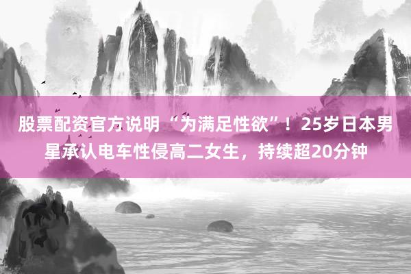 股票配资官方说明 “为满足性欲”！25岁日本男星承认电车性侵高二女生，持续超20分钟