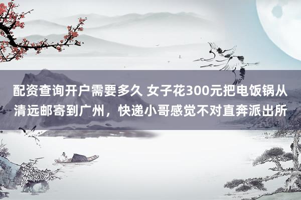 配资查询开户需要多久 女子花300元把电饭锅从清远邮寄到广州，快递小哥感觉不对直奔派出所