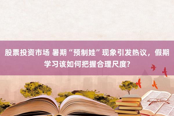 股票投资市场 暑期“预制娃”现象引发热议，假期学习该如何把握合理尺度?