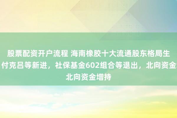 股票配资开户流程 海南橡胶十大流通股东格局生变：付克吕等新进，社保基金602组合等退出，北向资金增持