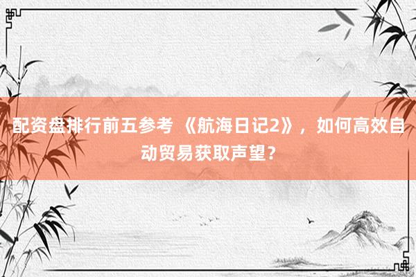 配资盘排行前五参考 《航海日记2》，如何高效自动贸易获取声望？