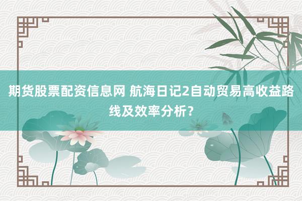 期货股票配资信息网 航海日记2自动贸易高收益路线及效率分析？