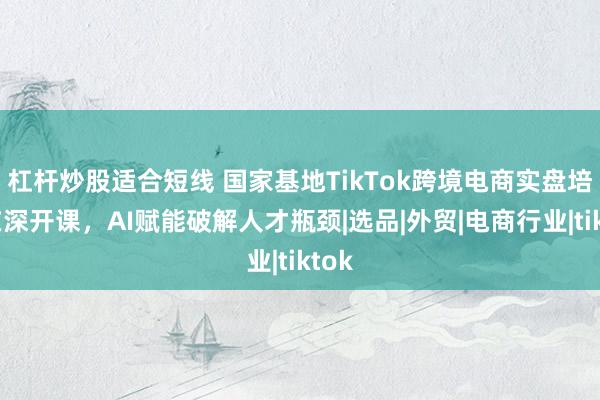 杠杆炒股适合短线 国家基地TikTok跨境电商实盘培训在深开课，AI赋能破解人才瓶颈|选品|外贸|电商行业|tiktok